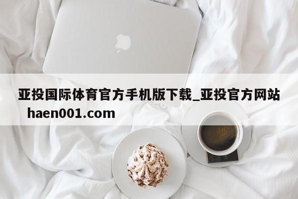 亚投国际体育官方手机版下载_亚投官方网站  haen001.com