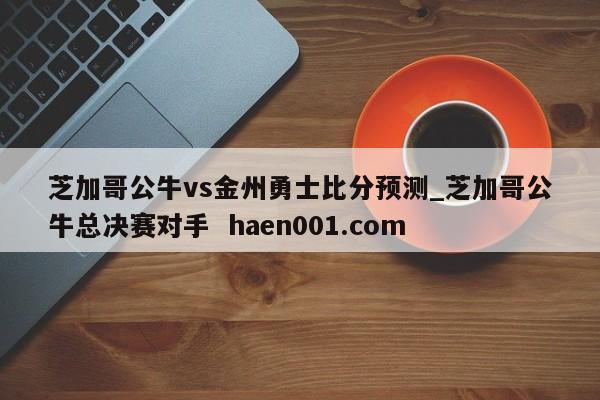 芝加哥公牛vs金州勇士比分预测_芝加哥公牛总决赛对手  haen001.com