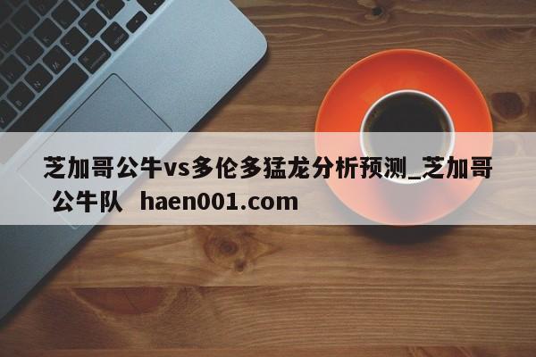 芝加哥公牛vs多伦多猛龙分析预测_芝加哥 公牛队  haen001.com