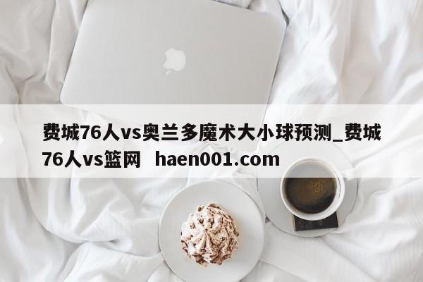 费城76人vs奥兰多魔术大小球预测_费城76人vs篮网  haen001.com