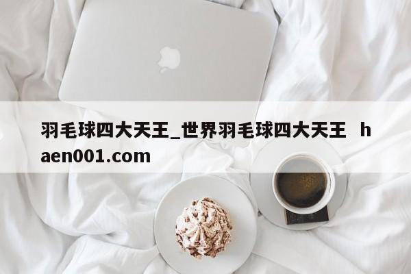 羽毛球四大天王_世界羽毛球四大天王  haen001.com