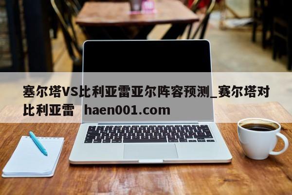 塞尔塔VS比利亚雷亚尔阵容预测_赛尔塔对比利亚雷 haen001.com