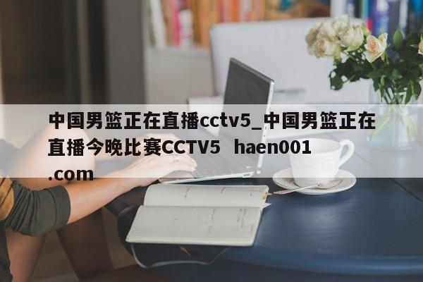 中国男篮正在直播cctv5_中国男篮正在直播今晚比赛CCTV5  haen001.com