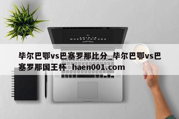 毕尔巴鄂vs巴塞罗那比分_毕尔巴鄂vs巴塞罗那国王杯  haen001.com