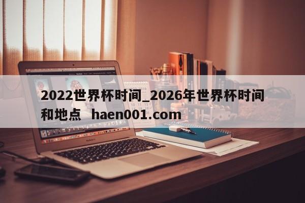 2022世界杯时间_2026年世界杯时间和地点  haen001.com