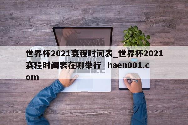 世界杯2021赛程时间表_世界杯2021赛程时间表在哪举行 haen001.com