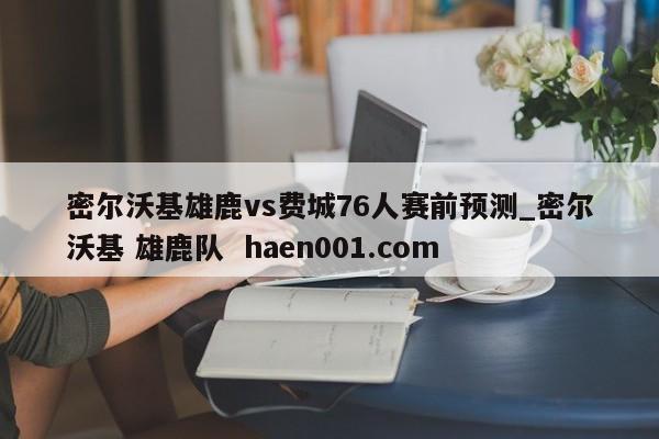 密尔沃基雄鹿vs费城76人赛前预测_密尔沃基 雄鹿队 haen001.com