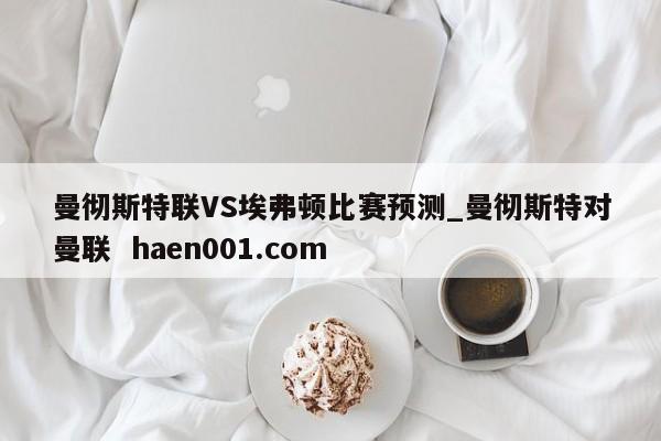 曼彻斯特联VS埃弗顿比赛预测_曼彻斯特对曼联  haen001.com
