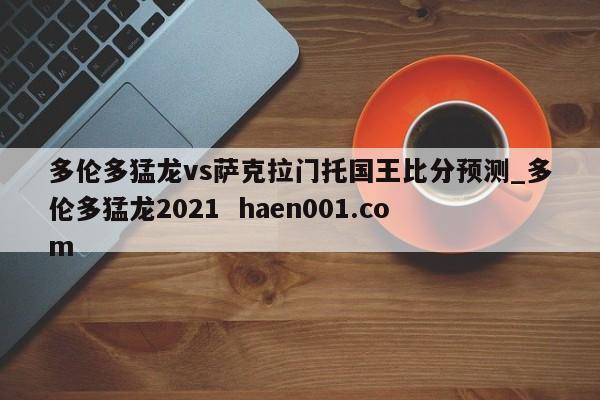 多伦多猛龙vs萨克拉门托国王比分预测_多伦多猛龙2021  haen001.com