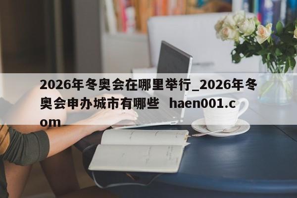 2026年冬奥会在哪里举行_2026年冬奥会申办城市有哪些  haen001.com