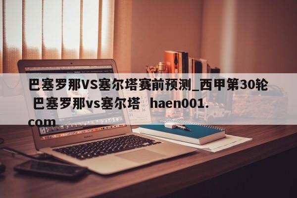 巴塞罗那VS塞尔塔赛前预测_西甲第30轮 巴塞罗那vs塞尔塔  haen001.com
