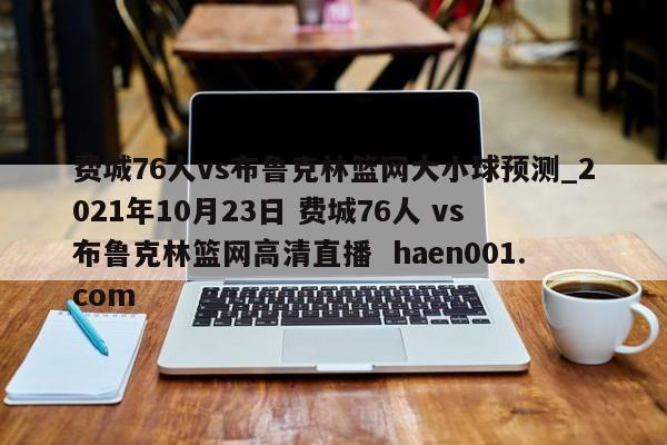 费城76人vs布鲁克林篮网大小球预测_2021年10月23日 费城76人 vs 布鲁克林篮网高清直播  haen001.com