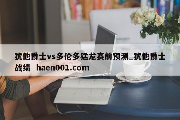 犹他爵士vs多伦多猛龙赛前预测_犹他爵士战绩  haen001.com