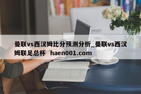 曼联vs西汉姆比分预测分析_曼联vs西汉姆联足总杯  haen001.com
