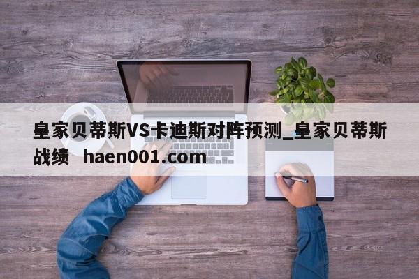 皇家贝蒂斯VS卡迪斯对阵预测_皇家贝蒂斯战绩  haen001.com