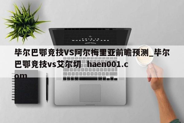 毕尔巴鄂竞技VS阿尔梅里亚前瞻预测_毕尔巴鄂竞技vs艾尔切  haen001.com