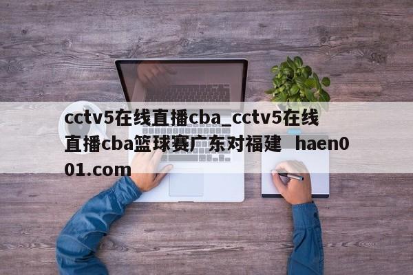 cctv5在线直播cba_cctv5在线直播cba篮球赛广东对福建  haen001.com